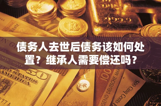 济南债务人去世后债务该如何处置？继承人需要偿还吗？