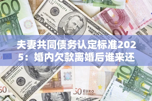 济南夫妻共同债务认定标准2025:婚内欠款离婚后谁来还? 济南夫妻共同债务认定标准2025:婚内欠款离婚后谁来还?