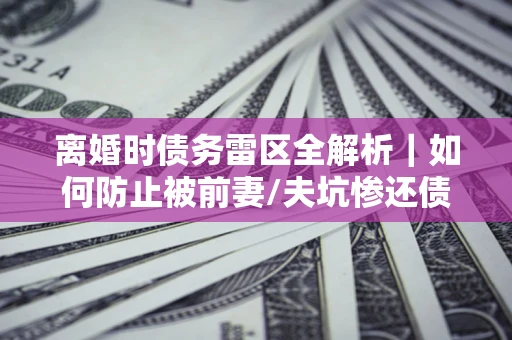 济南离婚时债务雷区全解析｜如何防止被前妻/夫坑惨还债？