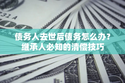 济南债务人去世后债务怎么办？继承人必知的清偿技巧